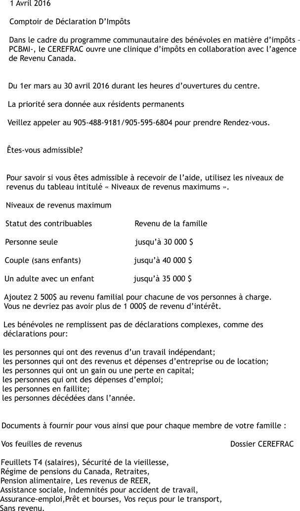 1 Avril 2016  Comptoir de Déclaration D’Impôts  Dans le cadre du programme communautaire des bénévoles en matière d’impôts – PCBMI-, le CEREFRAC ouvre une clinique d’impôts en collaboration avec l’agence de Revenu Canada.   Du 1er mars au 30 avril 2016 durant les heures d’ouvertures du centre.  La priorité sera donnée aux résidents permanents  Veillez appeler au 905-488-9181/905-595-6804 pour prendre Rendez-vous.   Êtes-vous admissible?   Pour savoir si vous êtes admissible à recevoir de l’aide, utilisez les niveaux de revenus du tableau intitulé « Niveaux de revenus maximums ».  Niveaux de revenus maximum  Statut des contribuables	               Revenu de la famille  Personne seule	                               jusqu’à 30 000 $  Couple (sans enfants)	               jusqu’à 40 000 $  Un adulte avec un enfant	               jusqu’à 35 000 $  Ajoutez 2 500$ au revenu familial pour chacune de vos personnes à charge. Vous ne devriez pas avoir plus de 1 000$ de revenu d’intérêt.  Les bénévoles ne remplissent pas de déclarations complexes, comme des déclarations pour:  les personnes qui ont des revenus d’un travail indépendant; les personnes qui ont des revenus et dépenses d’entreprise ou de location; les personnes qui ont un gain ou une perte en capital; les personnes qui ont des dépenses d’emploi; les personnes en faillite; les personnes décédées dans l’année.   Documents à fournir pour vous ainsi que pour chaque membre de votre famille :   Vos feuilles de revenus	                                                         Dossier CEREFRAC  Feuillets T4 (salaires), Sécurité de la vieillesse,  Régime de pensions du Canada, Retraites,  Pension alimentaire, Les revenus de REER,  Assistance sociale, Indemnités pour accident de travail,  Assurance-emploi,Prêt et bourses, Vos reçus pour le transport,  Sans revenu.